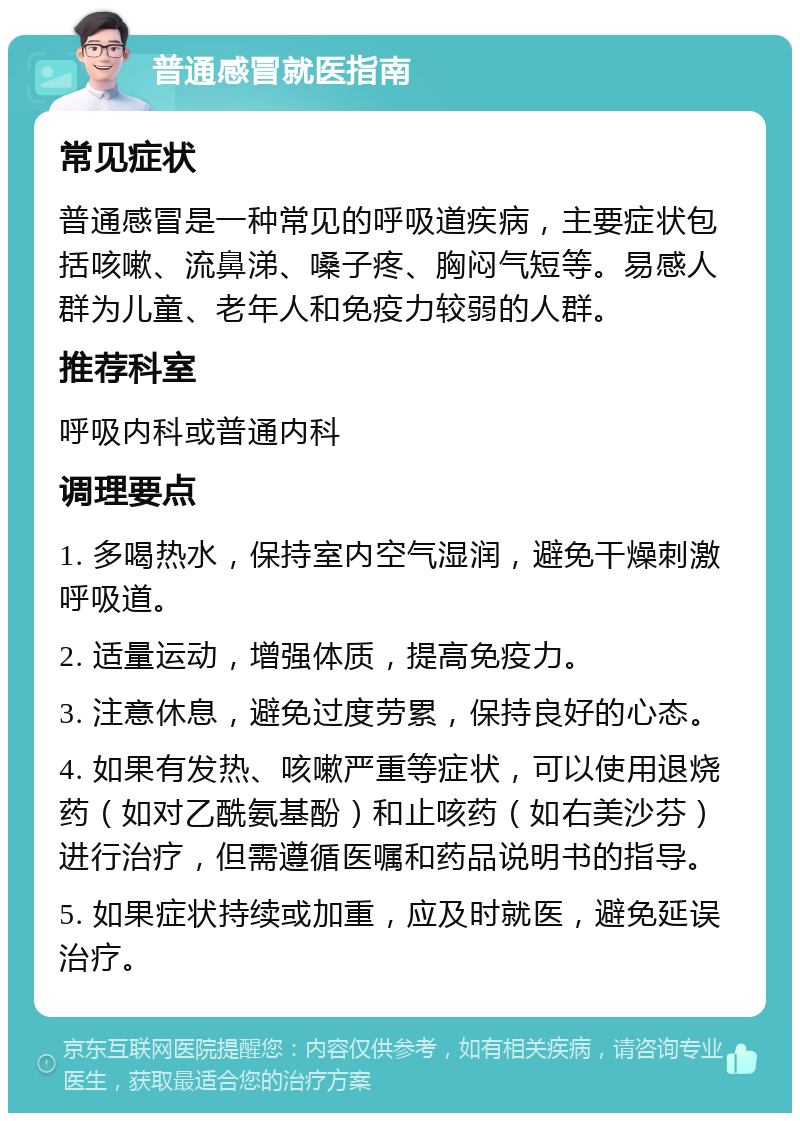 普通感冒就医指南 常见症状 普通感冒是一种常见的呼吸道疾病，主要症状包括咳嗽、流鼻涕、嗓子疼、胸闷气短等。易感人群为儿童、老年人和免疫力较弱的人群。 推荐科室 呼吸内科或普通内科 调理要点 1. 多喝热水，保持室内空气湿润，避免干燥刺激呼吸道。 2. 适量运动，增强体质，提高免疫力。 3. 注意休息，避免过度劳累，保持良好的心态。 4. 如果有发热、咳嗽严重等症状，可以使用退烧药（如对乙酰氨基酚）和止咳药（如右美沙芬）进行治疗，但需遵循医嘱和药品说明书的指导。 5. 如果症状持续或加重，应及时就医，避免延误治疗。