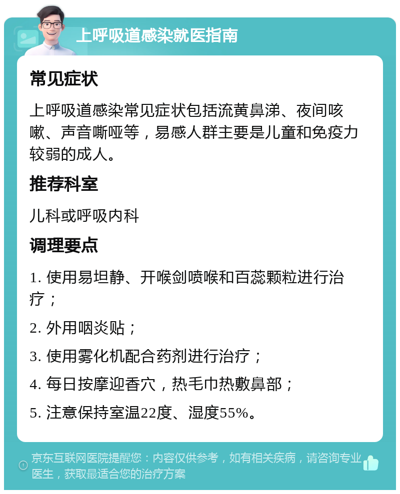 上呼吸道感染就医指南 常见症状 上呼吸道感染常见症状包括流黄鼻涕、夜间咳嗽、声音嘶哑等，易感人群主要是儿童和免疫力较弱的成人。 推荐科室 儿科或呼吸内科 调理要点 1. 使用易坦静、开喉剑喷喉和百蕊颗粒进行治疗； 2. 外用咽炎贴； 3. 使用雾化机配合药剂进行治疗； 4. 每日按摩迎香穴，热毛巾热敷鼻部； 5. 注意保持室温22度、湿度55%。