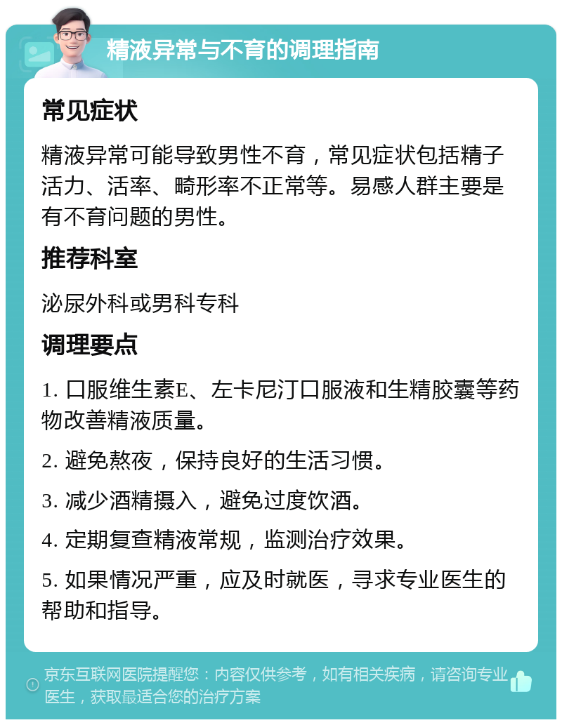 精液异常与不育的调理指南 常见症状 精液异常可能导致男性不育，常见症状包括精子活力、活率、畸形率不正常等。易感人群主要是有不育问题的男性。 推荐科室 泌尿外科或男科专科 调理要点 1. 口服维生素E、左卡尼汀口服液和生精胶囊等药物改善精液质量。 2. 避免熬夜，保持良好的生活习惯。 3. 减少酒精摄入，避免过度饮酒。 4. 定期复查精液常规，监测治疗效果。 5. 如果情况严重，应及时就医，寻求专业医生的帮助和指导。