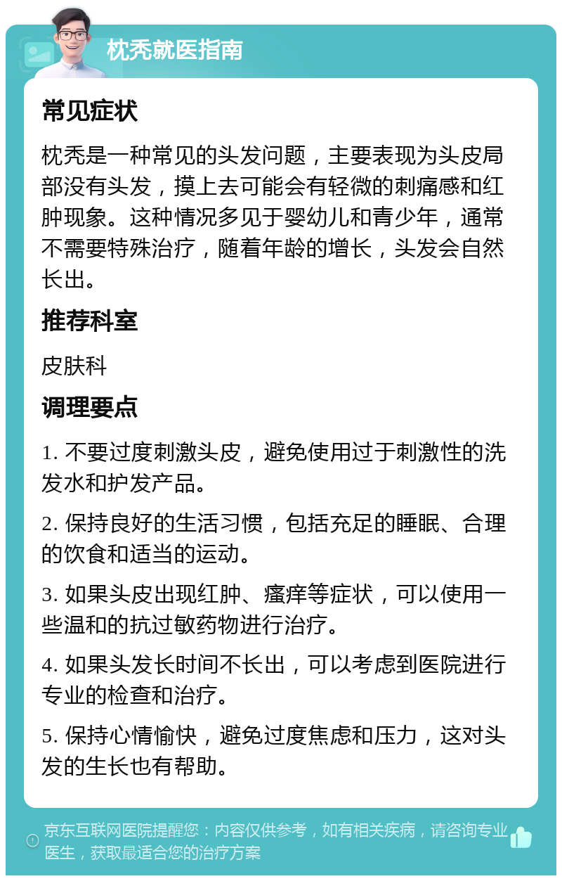 枕秃就医指南 常见症状 枕秃是一种常见的头发问题，主要表现为头皮局部没有头发，摸上去可能会有轻微的刺痛感和红肿现象。这种情况多见于婴幼儿和青少年，通常不需要特殊治疗，随着年龄的增长，头发会自然长出。 推荐科室 皮肤科 调理要点 1. 不要过度刺激头皮，避免使用过于刺激性的洗发水和护发产品。 2. 保持良好的生活习惯，包括充足的睡眠、合理的饮食和适当的运动。 3. 如果头皮出现红肿、瘙痒等症状，可以使用一些温和的抗过敏药物进行治疗。 4. 如果头发长时间不长出，可以考虑到医院进行专业的检查和治疗。 5. 保持心情愉快，避免过度焦虑和压力，这对头发的生长也有帮助。