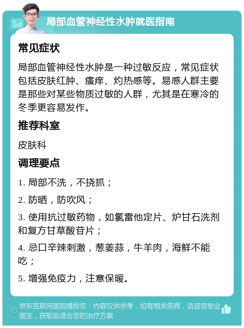 局部血管神经性水肿就医指南 常见症状 局部血管神经性水肿是一种过敏反应，常见症状包括皮肤红肿、瘙痒、灼热感等。易感人群主要是那些对某些物质过敏的人群，尤其是在寒冷的冬季更容易发作。 推荐科室 皮肤科 调理要点 1. 局部不洗，不挠抓； 2. 防晒，防吹风； 3. 使用抗过敏药物，如氯雷他定片、炉甘石洗剂和复方甘草酸苷片； 4. 忌口辛辣刺激，葱姜蒜，牛羊肉，海鲜不能吃； 5. 增强免疫力，注意保暖。