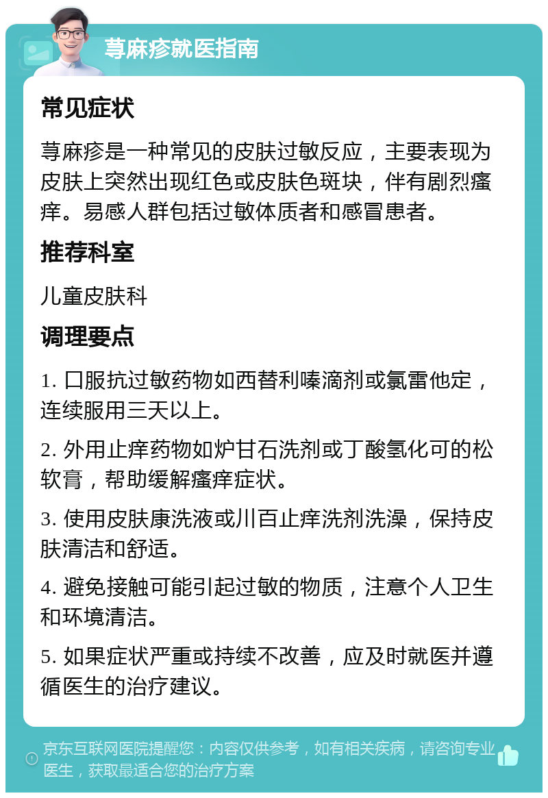 荨麻疹就医指南 常见症状 荨麻疹是一种常见的皮肤过敏反应，主要表现为皮肤上突然出现红色或皮肤色斑块，伴有剧烈瘙痒。易感人群包括过敏体质者和感冒患者。 推荐科室 儿童皮肤科 调理要点 1. 口服抗过敏药物如西替利嗪滴剂或氯雷他定，连续服用三天以上。 2. 外用止痒药物如炉甘石洗剂或丁酸氢化可的松软膏，帮助缓解瘙痒症状。 3. 使用皮肤康洗液或川百止痒洗剂洗澡，保持皮肤清洁和舒适。 4. 避免接触可能引起过敏的物质，注意个人卫生和环境清洁。 5. 如果症状严重或持续不改善，应及时就医并遵循医生的治疗建议。