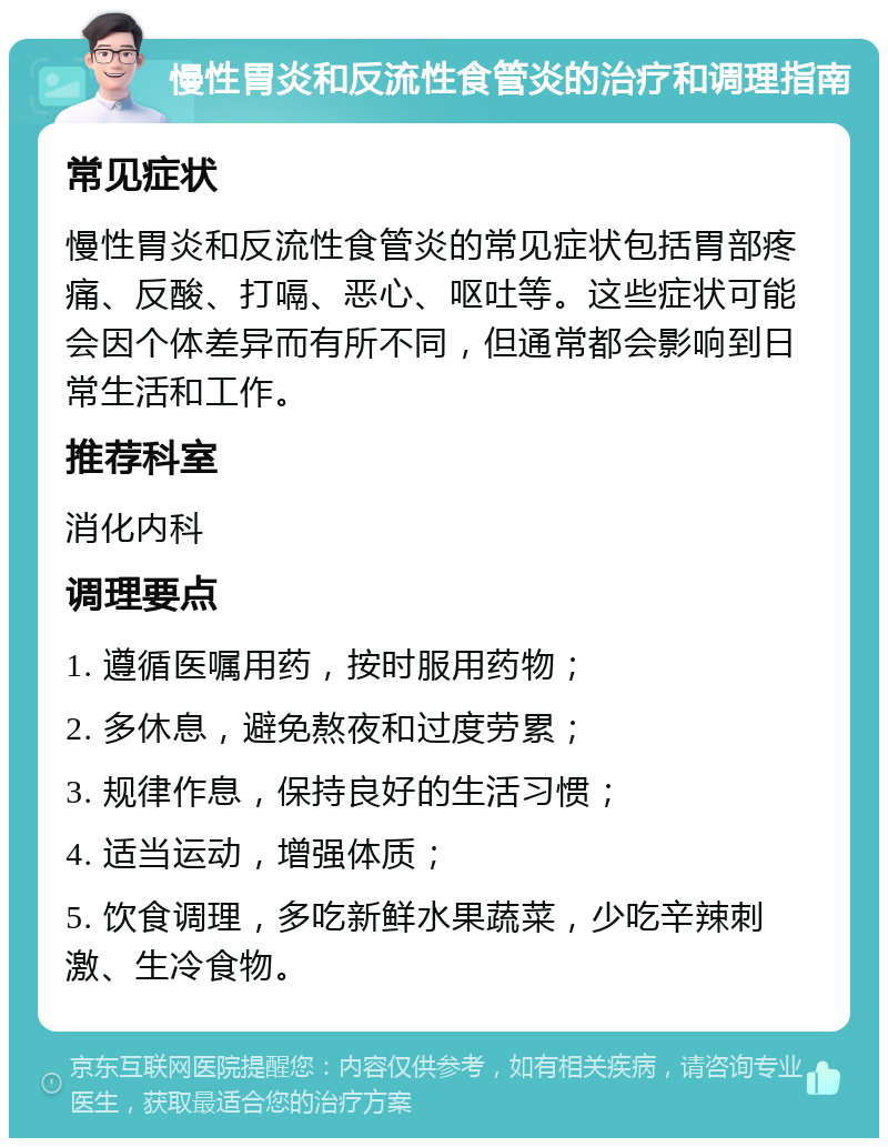 慢性胃炎和反流性食管炎的治疗和调理指南 常见症状 慢性胃炎和反流性食管炎的常见症状包括胃部疼痛、反酸、打嗝、恶心、呕吐等。这些症状可能会因个体差异而有所不同，但通常都会影响到日常生活和工作。 推荐科室 消化内科 调理要点 1. 遵循医嘱用药，按时服用药物； 2. 多休息，避免熬夜和过度劳累； 3. 规律作息，保持良好的生活习惯； 4. 适当运动，增强体质； 5. 饮食调理，多吃新鲜水果蔬菜，少吃辛辣刺激、生冷食物。