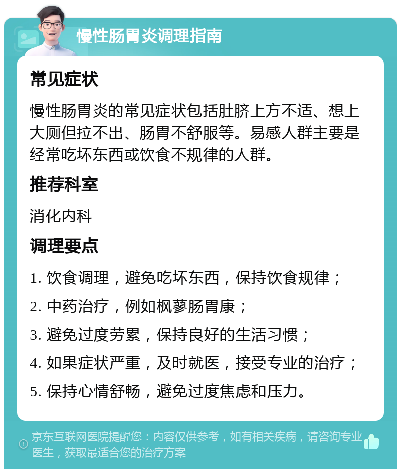 慢性肠胃炎调理指南 常见症状 慢性肠胃炎的常见症状包括肚脐上方不适、想上大厕但拉不出、肠胃不舒服等。易感人群主要是经常吃坏东西或饮食不规律的人群。 推荐科室 消化内科 调理要点 1. 饮食调理，避免吃坏东西，保持饮食规律； 2. 中药治疗，例如枫蓼肠胃康； 3. 避免过度劳累，保持良好的生活习惯； 4. 如果症状严重，及时就医，接受专业的治疗； 5. 保持心情舒畅，避免过度焦虑和压力。