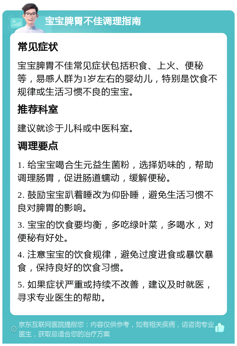 宝宝脾胃不佳调理指南 常见症状 宝宝脾胃不佳常见症状包括积食、上火、便秘等，易感人群为1岁左右的婴幼儿，特别是饮食不规律或生活习惯不良的宝宝。 推荐科室 建议就诊于儿科或中医科室。 调理要点 1. 给宝宝喝合生元益生菌粉，选择奶味的，帮助调理肠胃，促进肠道蠕动，缓解便秘。 2. 鼓励宝宝趴着睡改为仰卧睡，避免生活习惯不良对脾胃的影响。 3. 宝宝的饮食要均衡，多吃绿叶菜，多喝水，对便秘有好处。 4. 注意宝宝的饮食规律，避免过度进食或暴饮暴食，保持良好的饮食习惯。 5. 如果症状严重或持续不改善，建议及时就医，寻求专业医生的帮助。