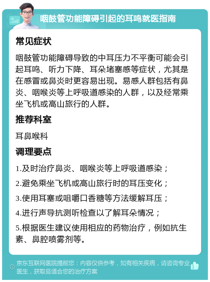 咽鼓管功能障碍引起的耳鸣就医指南 常见症状 咽鼓管功能障碍导致的中耳压力不平衡可能会引起耳鸣、听力下降、耳朵堵塞感等症状，尤其是在感冒或鼻炎时更容易出现。易感人群包括有鼻炎、咽喉炎等上呼吸道感染的人群，以及经常乘坐飞机或高山旅行的人群。 推荐科室 耳鼻喉科 调理要点 1.及时治疗鼻炎、咽喉炎等上呼吸道感染； 2.避免乘坐飞机或高山旅行时的耳压变化； 3.使用耳塞或咀嚼口香糖等方法缓解耳压； 4.进行声导抗测听检查以了解耳朵情况； 5.根据医生建议使用相应的药物治疗，例如抗生素、鼻腔喷雾剂等。