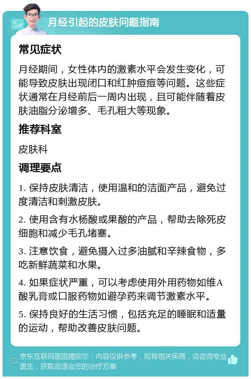 月经引起的皮肤问题指南 常见症状 月经期间，女性体内的激素水平会发生变化，可能导致皮肤出现闭口和红肿痘痘等问题。这些症状通常在月经前后一周内出现，且可能伴随着皮肤油脂分泌增多、毛孔粗大等现象。 推荐科室 皮肤科 调理要点 1. 保持皮肤清洁，使用温和的洁面产品，避免过度清洁和刺激皮肤。 2. 使用含有水杨酸或果酸的产品，帮助去除死皮细胞和减少毛孔堵塞。 3. 注意饮食，避免摄入过多油腻和辛辣食物，多吃新鲜蔬菜和水果。 4. 如果症状严重，可以考虑使用外用药物如维A酸乳膏或口服药物如避孕药来调节激素水平。 5. 保持良好的生活习惯，包括充足的睡眠和适量的运动，帮助改善皮肤问题。