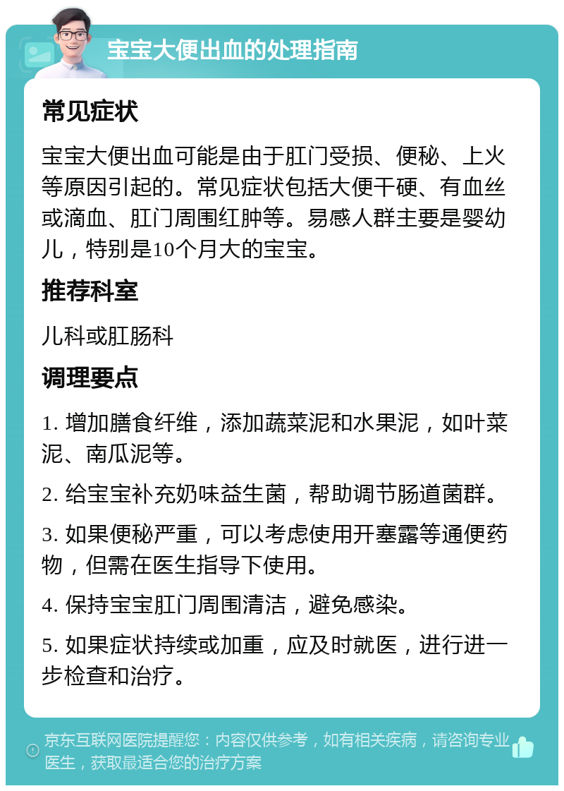 宝宝大便出血的处理指南 常见症状 宝宝大便出血可能是由于肛门受损、便秘、上火等原因引起的。常见症状包括大便干硬、有血丝或滴血、肛门周围红肿等。易感人群主要是婴幼儿，特别是10个月大的宝宝。 推荐科室 儿科或肛肠科 调理要点 1. 增加膳食纤维，添加蔬菜泥和水果泥，如叶菜泥、南瓜泥等。 2. 给宝宝补充奶味益生菌，帮助调节肠道菌群。 3. 如果便秘严重，可以考虑使用开塞露等通便药物，但需在医生指导下使用。 4. 保持宝宝肛门周围清洁，避免感染。 5. 如果症状持续或加重，应及时就医，进行进一步检查和治疗。