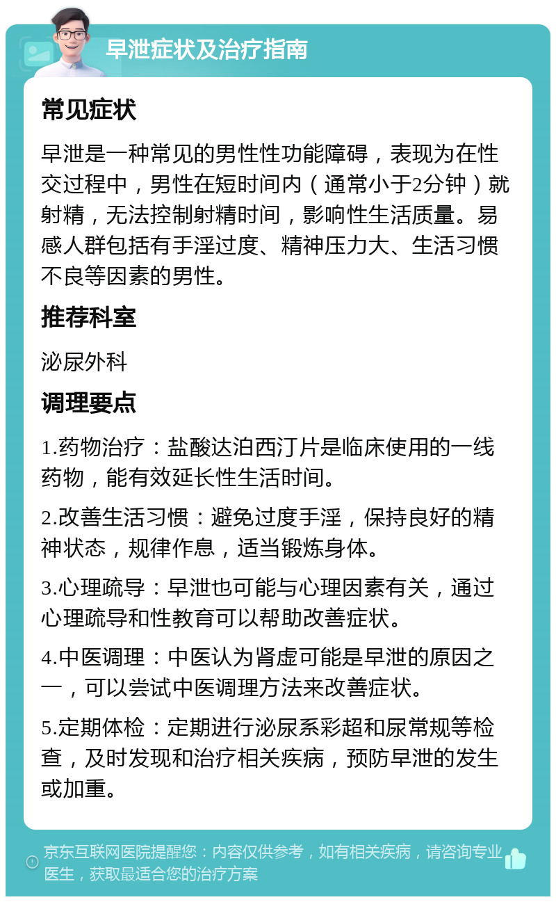 早泄症状及治疗指南 常见症状 早泄是一种常见的男性性功能障碍，表现为在性交过程中，男性在短时间内（通常小于2分钟）就射精，无法控制射精时间，影响性生活质量。易感人群包括有手淫过度、精神压力大、生活习惯不良等因素的男性。 推荐科室 泌尿外科 调理要点 1.药物治疗：盐酸达泊西汀片是临床使用的一线药物，能有效延长性生活时间。 2.改善生活习惯：避免过度手淫，保持良好的精神状态，规律作息，适当锻炼身体。 3.心理疏导：早泄也可能与心理因素有关，通过心理疏导和性教育可以帮助改善症状。 4.中医调理：中医认为肾虚可能是早泄的原因之一，可以尝试中医调理方法来改善症状。 5.定期体检：定期进行泌尿系彩超和尿常规等检查，及时发现和治疗相关疾病，预防早泄的发生或加重。