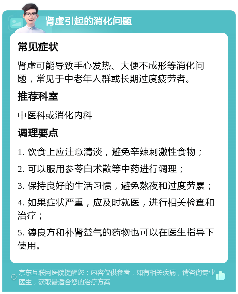 肾虚引起的消化问题 常见症状 肾虚可能导致手心发热、大便不成形等消化问题，常见于中老年人群或长期过度疲劳者。 推荐科室 中医科或消化内科 调理要点 1. 饮食上应注意清淡，避免辛辣刺激性食物； 2. 可以服用参苓白术散等中药进行调理； 3. 保持良好的生活习惯，避免熬夜和过度劳累； 4. 如果症状严重，应及时就医，进行相关检查和治疗； 5. 德良方和补肾益气的药物也可以在医生指导下使用。