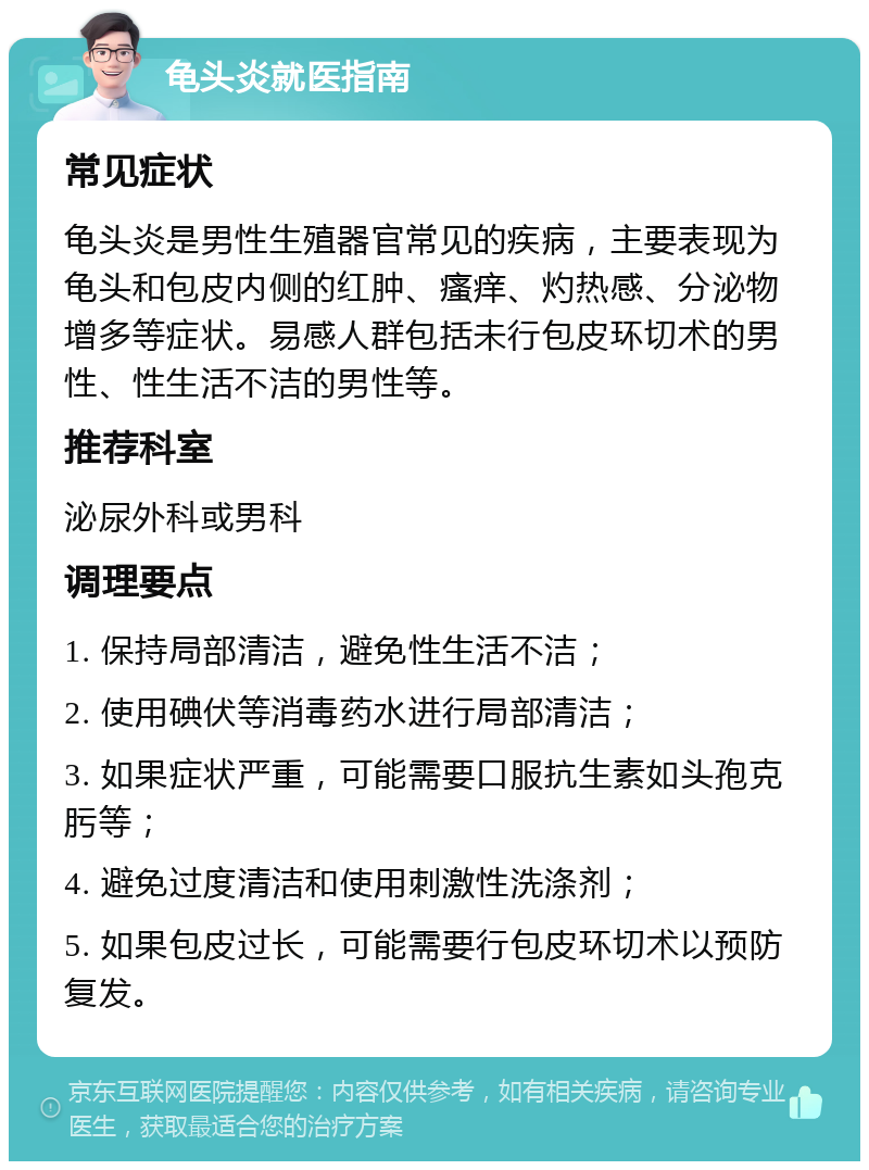 龟头炎就医指南 常见症状 龟头炎是男性生殖器官常见的疾病，主要表现为龟头和包皮内侧的红肿、瘙痒、灼热感、分泌物增多等症状。易感人群包括未行包皮环切术的男性、性生活不洁的男性等。 推荐科室 泌尿外科或男科 调理要点 1. 保持局部清洁，避免性生活不洁； 2. 使用碘伏等消毒药水进行局部清洁； 3. 如果症状严重，可能需要口服抗生素如头孢克肟等； 4. 避免过度清洁和使用刺激性洗涤剂； 5. 如果包皮过长，可能需要行包皮环切术以预防复发。