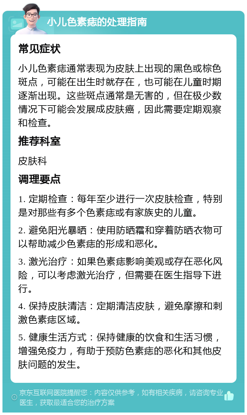 小儿色素痣的处理指南 常见症状 小儿色素痣通常表现为皮肤上出现的黑色或棕色斑点，可能在出生时就存在，也可能在儿童时期逐渐出现。这些斑点通常是无害的，但在极少数情况下可能会发展成皮肤癌，因此需要定期观察和检查。 推荐科室 皮肤科 调理要点 1. 定期检查：每年至少进行一次皮肤检查，特别是对那些有多个色素痣或有家族史的儿童。 2. 避免阳光暴晒：使用防晒霜和穿着防晒衣物可以帮助减少色素痣的形成和恶化。 3. 激光治疗：如果色素痣影响美观或存在恶化风险，可以考虑激光治疗，但需要在医生指导下进行。 4. 保持皮肤清洁：定期清洁皮肤，避免摩擦和刺激色素痣区域。 5. 健康生活方式：保持健康的饮食和生活习惯，增强免疫力，有助于预防色素痣的恶化和其他皮肤问题的发生。