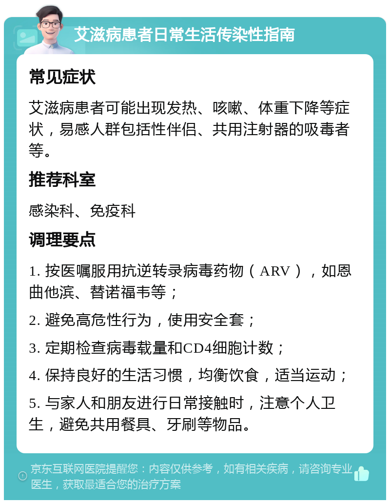 艾滋病患者日常生活传染性指南 常见症状 艾滋病患者可能出现发热、咳嗽、体重下降等症状，易感人群包括性伴侣、共用注射器的吸毒者等。 推荐科室 感染科、免疫科 调理要点 1. 按医嘱服用抗逆转录病毒药物（ARV），如恩曲他滨、替诺福韦等； 2. 避免高危性行为，使用安全套； 3. 定期检查病毒载量和CD4细胞计数； 4. 保持良好的生活习惯，均衡饮食，适当运动； 5. 与家人和朋友进行日常接触时，注意个人卫生，避免共用餐具、牙刷等物品。