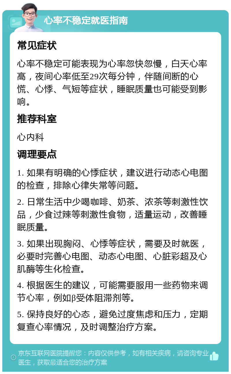 心率不稳定就医指南 常见症状 心率不稳定可能表现为心率忽快忽慢，白天心率高，夜间心率低至29次每分钟，伴随间断的心慌、心悸、气短等症状，睡眠质量也可能受到影响。 推荐科室 心内科 调理要点 1. 如果有明确的心悸症状，建议进行动态心电图的检查，排除心律失常等问题。 2. 日常生活中少喝咖啡、奶茶、浓茶等刺激性饮品，少食过辣等刺激性食物，适量运动，改善睡眠质量。 3. 如果出现胸闷、心悸等症状，需要及时就医，必要时完善心电图、动态心电图、心脏彩超及心肌酶等生化检查。 4. 根据医生的建议，可能需要服用一些药物来调节心率，例如β受体阻滞剂等。 5. 保持良好的心态，避免过度焦虑和压力，定期复查心率情况，及时调整治疗方案。