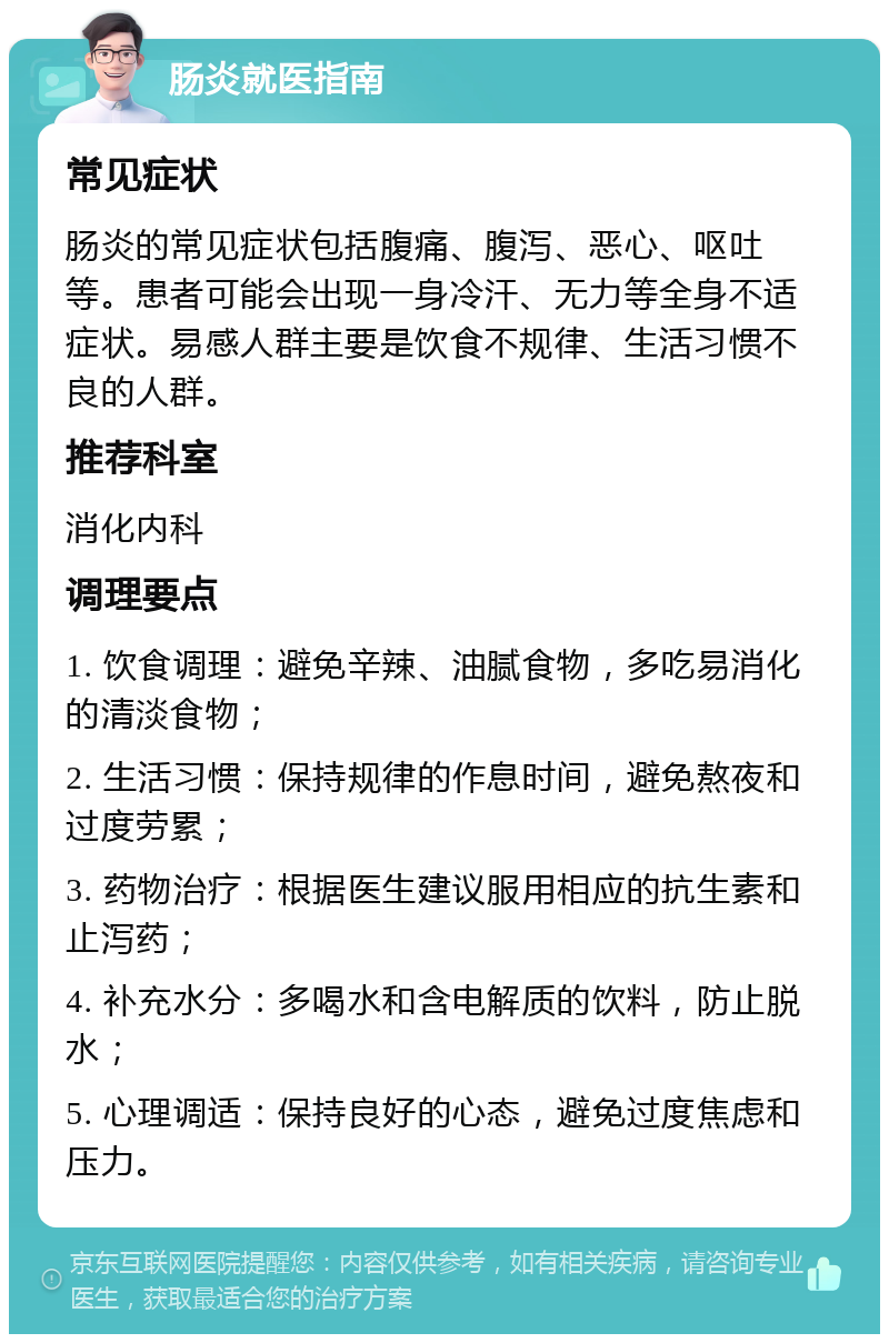 肠炎就医指南 常见症状 肠炎的常见症状包括腹痛、腹泻、恶心、呕吐等。患者可能会出现一身冷汗、无力等全身不适症状。易感人群主要是饮食不规律、生活习惯不良的人群。 推荐科室 消化内科 调理要点 1. 饮食调理：避免辛辣、油腻食物，多吃易消化的清淡食物； 2. 生活习惯：保持规律的作息时间，避免熬夜和过度劳累； 3. 药物治疗：根据医生建议服用相应的抗生素和止泻药； 4. 补充水分：多喝水和含电解质的饮料，防止脱水； 5. 心理调适：保持良好的心态，避免过度焦虑和压力。