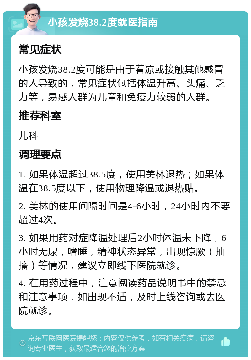 小孩发烧38.2度就医指南 常见症状 小孩发烧38.2度可能是由于着凉或接触其他感冒的人导致的，常见症状包括体温升高、头痛、乏力等，易感人群为儿童和免疫力较弱的人群。 推荐科室 儿科 调理要点 1. 如果体温超过38.5度，使用美林退热；如果体温在38.5度以下，使用物理降温或退热贴。 2. 美林的使用间隔时间是4-6小时，24小时内不要超过4次。 3. 如果用药对症降温处理后2小时体温未下降，6小时无尿，嗜睡，精神状态异常，出现惊厥（抽搐）等情况，建议立即线下医院就诊。 4. 在用药过程中，注意阅读药品说明书中的禁忌和注意事项，如出现不适，及时上线咨询或去医院就诊。