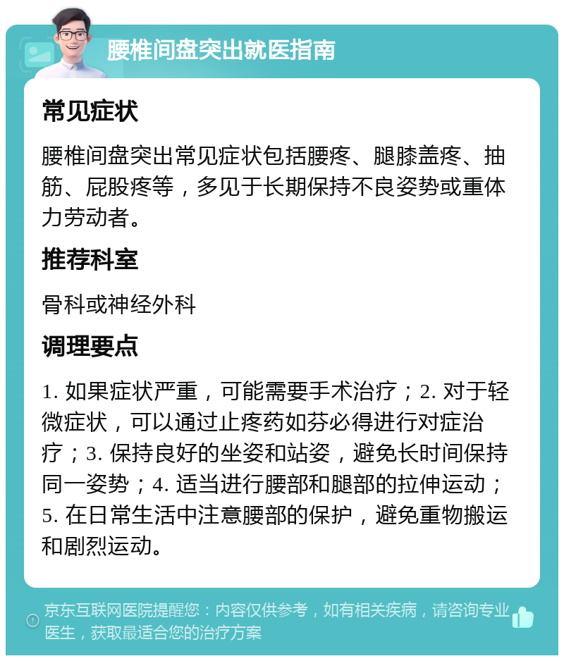 腰椎间盘突出就医指南 常见症状 腰椎间盘突出常见症状包括腰疼、腿膝盖疼、抽筋、屁股疼等，多见于长期保持不良姿势或重体力劳动者。 推荐科室 骨科或神经外科 调理要点 1. 如果症状严重，可能需要手术治疗；2. 对于轻微症状，可以通过止疼药如芬必得进行对症治疗；3. 保持良好的坐姿和站姿，避免长时间保持同一姿势；4. 适当进行腰部和腿部的拉伸运动；5. 在日常生活中注意腰部的保护，避免重物搬运和剧烈运动。