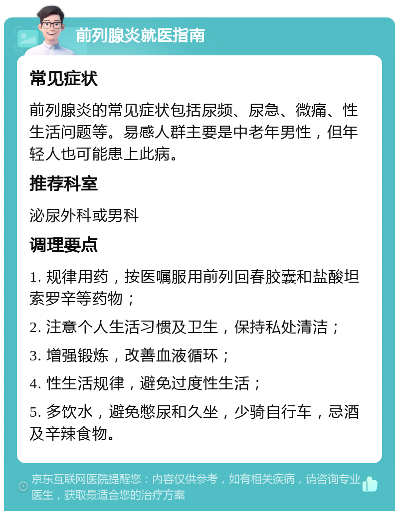 前列腺炎就医指南 常见症状 前列腺炎的常见症状包括尿频、尿急、微痛、性生活问题等。易感人群主要是中老年男性，但年轻人也可能患上此病。 推荐科室 泌尿外科或男科 调理要点 1. 规律用药，按医嘱服用前列回春胶囊和盐酸坦索罗辛等药物； 2. 注意个人生活习惯及卫生，保持私处清洁； 3. 增强锻炼，改善血液循环； 4. 性生活规律，避免过度性生活； 5. 多饮水，避免憋尿和久坐，少骑自行车，忌酒及辛辣食物。