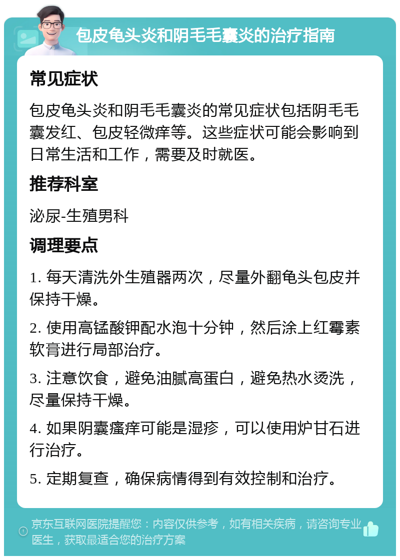 包皮龟头炎和阴毛毛囊炎的治疗指南 常见症状 包皮龟头炎和阴毛毛囊炎的常见症状包括阴毛毛囊发红、包皮轻微痒等。这些症状可能会影响到日常生活和工作，需要及时就医。 推荐科室 泌尿-生殖男科 调理要点 1. 每天清洗外生殖器两次，尽量外翻龟头包皮并保持干燥。 2. 使用高锰酸钾配水泡十分钟，然后涂上红霉素软膏进行局部治疗。 3. 注意饮食，避免油腻高蛋白，避免热水烫洗，尽量保持干燥。 4. 如果阴囊瘙痒可能是湿疹，可以使用炉甘石进行治疗。 5. 定期复查，确保病情得到有效控制和治疗。