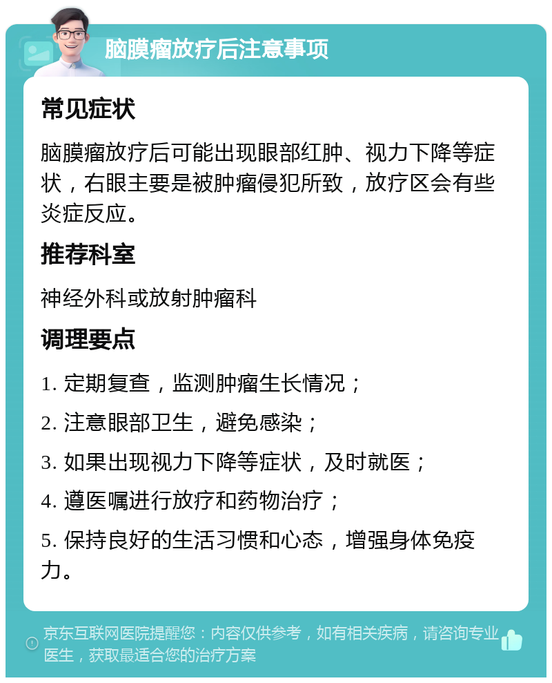 脑膜瘤放疗后注意事项 常见症状 脑膜瘤放疗后可能出现眼部红肿、视力下降等症状，右眼主要是被肿瘤侵犯所致，放疗区会有些炎症反应。 推荐科室 神经外科或放射肿瘤科 调理要点 1. 定期复查，监测肿瘤生长情况； 2. 注意眼部卫生，避免感染； 3. 如果出现视力下降等症状，及时就医； 4. 遵医嘱进行放疗和药物治疗； 5. 保持良好的生活习惯和心态，增强身体免疫力。