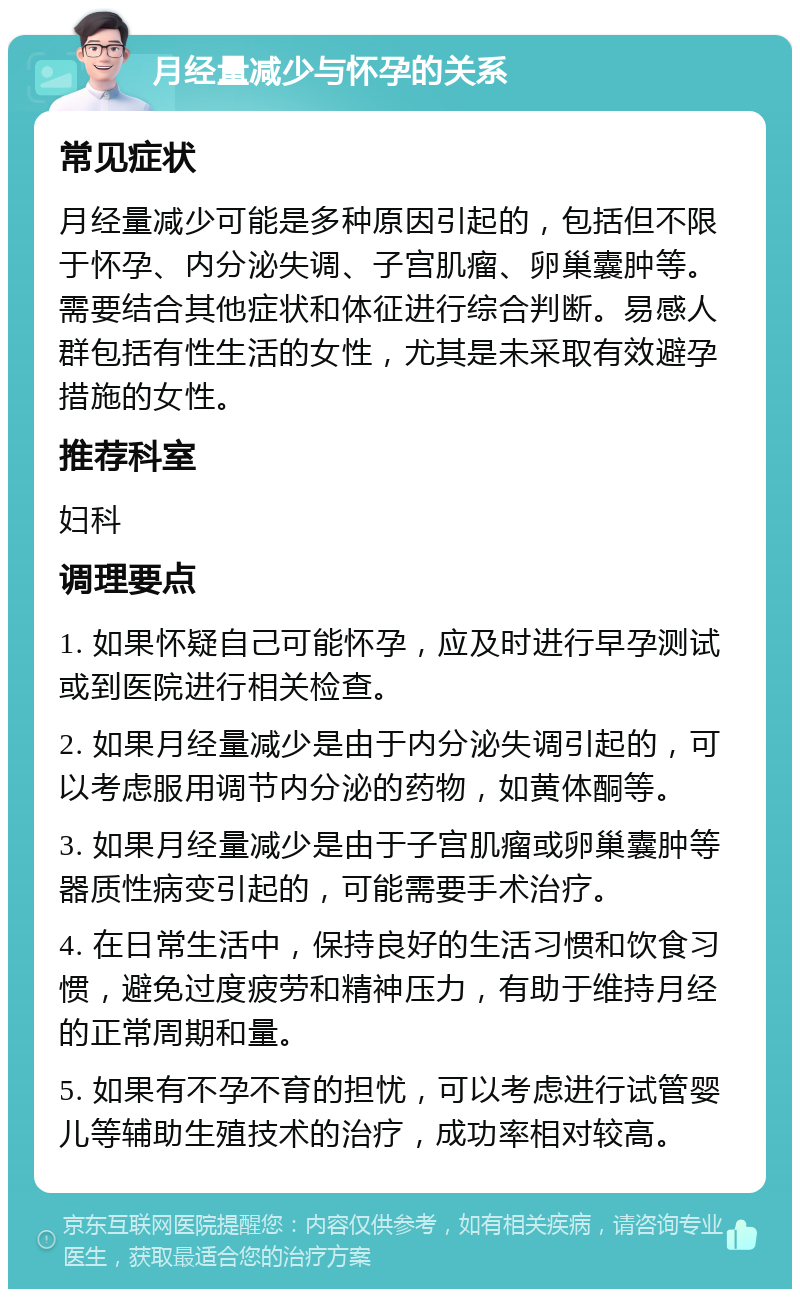 月经量减少与怀孕的关系 常见症状 月经量减少可能是多种原因引起的，包括但不限于怀孕、内分泌失调、子宫肌瘤、卵巢囊肿等。需要结合其他症状和体征进行综合判断。易感人群包括有性生活的女性，尤其是未采取有效避孕措施的女性。 推荐科室 妇科 调理要点 1. 如果怀疑自己可能怀孕，应及时进行早孕测试或到医院进行相关检查。 2. 如果月经量减少是由于内分泌失调引起的，可以考虑服用调节内分泌的药物，如黄体酮等。 3. 如果月经量减少是由于子宫肌瘤或卵巢囊肿等器质性病变引起的，可能需要手术治疗。 4. 在日常生活中，保持良好的生活习惯和饮食习惯，避免过度疲劳和精神压力，有助于维持月经的正常周期和量。 5. 如果有不孕不育的担忧，可以考虑进行试管婴儿等辅助生殖技术的治疗，成功率相对较高。