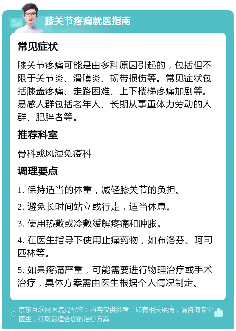 膝关节疼痛就医指南 常见症状 膝关节疼痛可能是由多种原因引起的，包括但不限于关节炎、滑膜炎、韧带损伤等。常见症状包括膝盖疼痛、走路困难、上下楼梯疼痛加剧等。易感人群包括老年人、长期从事重体力劳动的人群、肥胖者等。 推荐科室 骨科或风湿免疫科 调理要点 1. 保持适当的体重，减轻膝关节的负担。 2. 避免长时间站立或行走，适当休息。 3. 使用热敷或冷敷缓解疼痛和肿胀。 4. 在医生指导下使用止痛药物，如布洛芬、阿司匹林等。 5. 如果疼痛严重，可能需要进行物理治疗或手术治疗，具体方案需由医生根据个人情况制定。