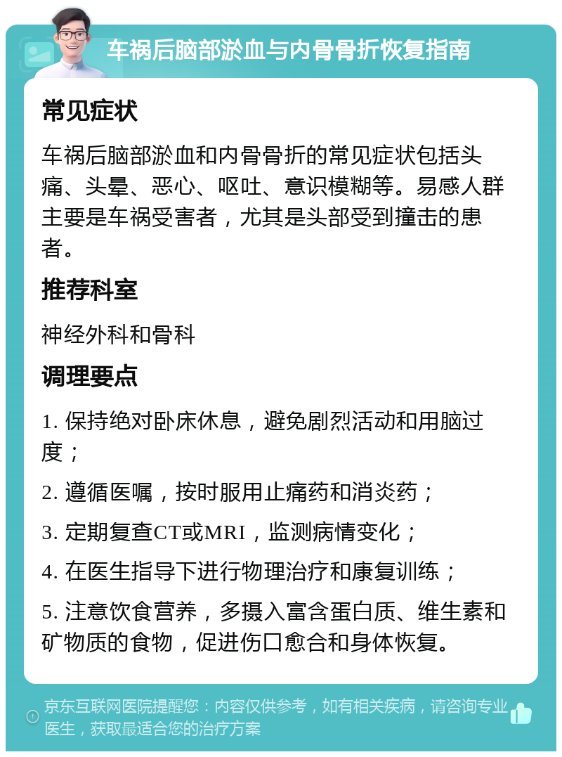 车祸后脑部淤血与内骨骨折恢复指南 常见症状 车祸后脑部淤血和内骨骨折的常见症状包括头痛、头晕、恶心、呕吐、意识模糊等。易感人群主要是车祸受害者，尤其是头部受到撞击的患者。 推荐科室 神经外科和骨科 调理要点 1. 保持绝对卧床休息，避免剧烈活动和用脑过度； 2. 遵循医嘱，按时服用止痛药和消炎药； 3. 定期复查CT或MRI，监测病情变化； 4. 在医生指导下进行物理治疗和康复训练； 5. 注意饮食营养，多摄入富含蛋白质、维生素和矿物质的食物，促进伤口愈合和身体恢复。