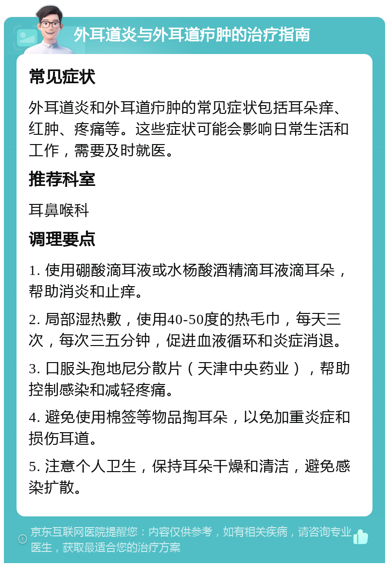 外耳道炎与外耳道疖肿的治疗指南 常见症状 外耳道炎和外耳道疖肿的常见症状包括耳朵痒、红肿、疼痛等。这些症状可能会影响日常生活和工作，需要及时就医。 推荐科室 耳鼻喉科 调理要点 1. 使用硼酸滴耳液或水杨酸酒精滴耳液滴耳朵，帮助消炎和止痒。 2. 局部湿热敷，使用40-50度的热毛巾，每天三次，每次三五分钟，促进血液循环和炎症消退。 3. 口服头孢地尼分散片（天津中央药业），帮助控制感染和减轻疼痛。 4. 避免使用棉签等物品掏耳朵，以免加重炎症和损伤耳道。 5. 注意个人卫生，保持耳朵干燥和清洁，避免感染扩散。