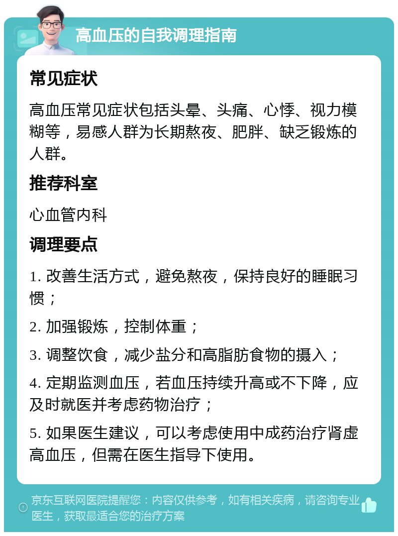 高血压的自我调理指南 常见症状 高血压常见症状包括头晕、头痛、心悸、视力模糊等，易感人群为长期熬夜、肥胖、缺乏锻炼的人群。 推荐科室 心血管内科 调理要点 1. 改善生活方式，避免熬夜，保持良好的睡眠习惯； 2. 加强锻炼，控制体重； 3. 调整饮食，减少盐分和高脂肪食物的摄入； 4. 定期监测血压，若血压持续升高或不下降，应及时就医并考虑药物治疗； 5. 如果医生建议，可以考虑使用中成药治疗肾虚高血压，但需在医生指导下使用。