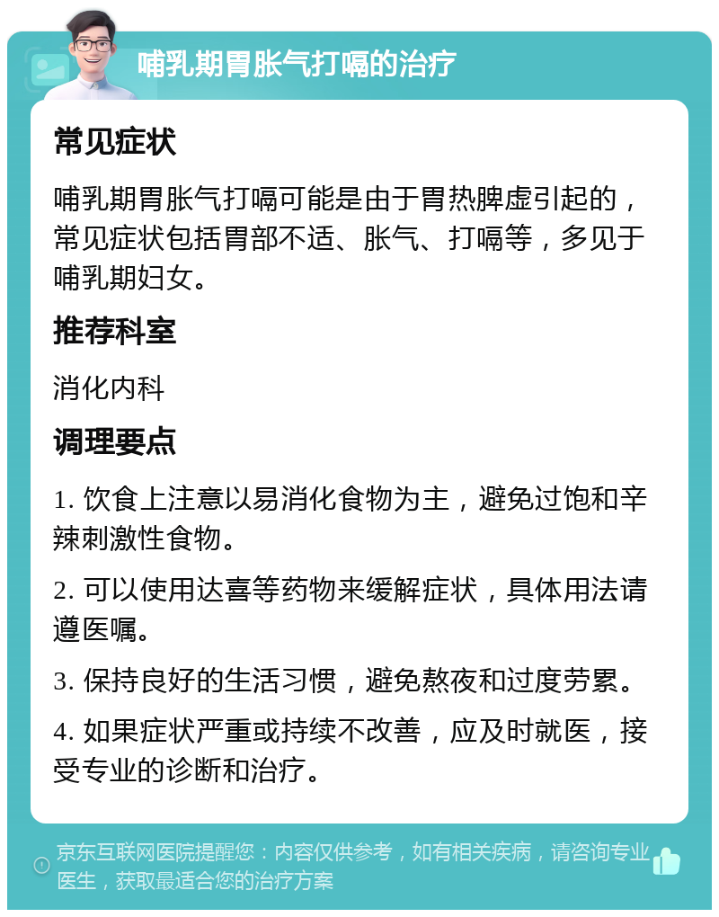 哺乳期胃胀气打嗝的治疗 常见症状 哺乳期胃胀气打嗝可能是由于胃热脾虚引起的，常见症状包括胃部不适、胀气、打嗝等，多见于哺乳期妇女。 推荐科室 消化内科 调理要点 1. 饮食上注意以易消化食物为主，避免过饱和辛辣刺激性食物。 2. 可以使用达喜等药物来缓解症状，具体用法请遵医嘱。 3. 保持良好的生活习惯，避免熬夜和过度劳累。 4. 如果症状严重或持续不改善，应及时就医，接受专业的诊断和治疗。