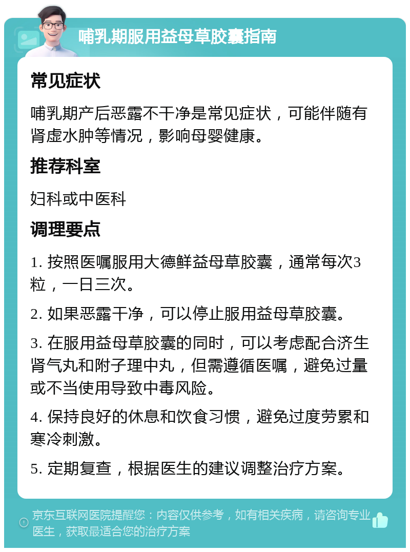 哺乳期服用益母草胶囊指南 常见症状 哺乳期产后恶露不干净是常见症状，可能伴随有肾虚水肿等情况，影响母婴健康。 推荐科室 妇科或中医科 调理要点 1. 按照医嘱服用大德鲜益母草胶囊，通常每次3粒，一日三次。 2. 如果恶露干净，可以停止服用益母草胶囊。 3. 在服用益母草胶囊的同时，可以考虑配合济生肾气丸和附子理中丸，但需遵循医嘱，避免过量或不当使用导致中毒风险。 4. 保持良好的休息和饮食习惯，避免过度劳累和寒冷刺激。 5. 定期复查，根据医生的建议调整治疗方案。