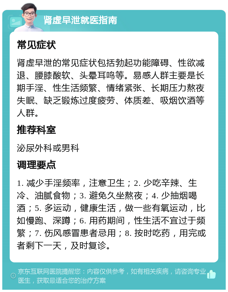 肾虚早泄就医指南 常见症状 肾虚早泄的常见症状包括勃起功能障碍、性欲减退、腰膝酸软、头晕耳鸣等。易感人群主要是长期手淫、性生活频繁、情绪紧张、长期压力熬夜失眠、缺乏锻炼过度疲劳、体质差、吸烟饮酒等人群。 推荐科室 泌尿外科或男科 调理要点 1. 减少手淫频率，注意卫生；2. 少吃辛辣、生冷、油腻食物；3. 避免久坐熬夜；4. 少抽烟喝酒；5. 多运动，健康生活，做一些有氧运动，比如慢跑、深蹲；6. 用药期间，性生活不宜过于频繁；7. 伤风感冒患者忌用；8. 按时吃药，用完或者剩下一天，及时复诊。