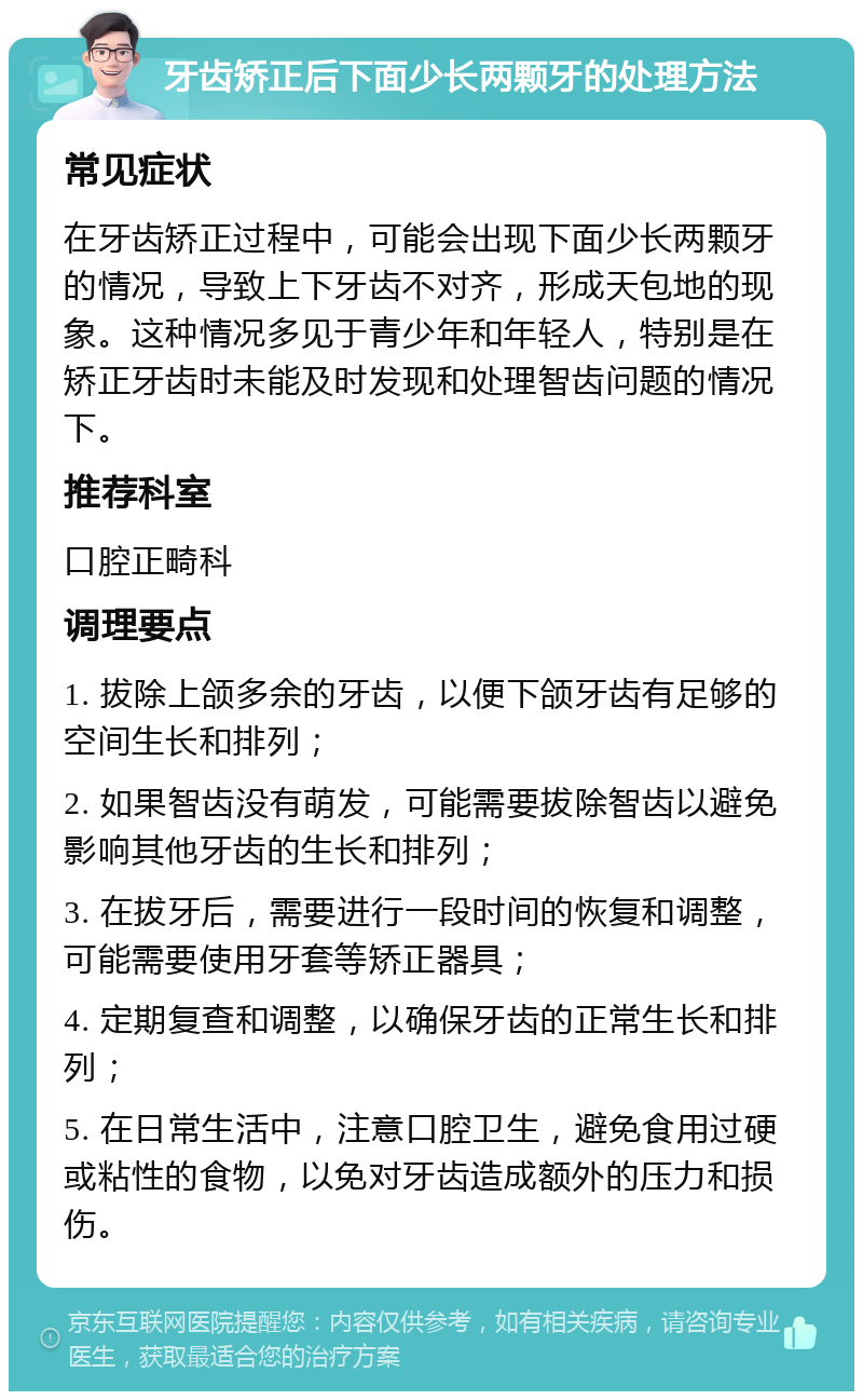 牙齿矫正后下面少长两颗牙的处理方法 常见症状 在牙齿矫正过程中，可能会出现下面少长两颗牙的情况，导致上下牙齿不对齐，形成天包地的现象。这种情况多见于青少年和年轻人，特别是在矫正牙齿时未能及时发现和处理智齿问题的情况下。 推荐科室 口腔正畸科 调理要点 1. 拔除上颌多余的牙齿，以便下颌牙齿有足够的空间生长和排列； 2. 如果智齿没有萌发，可能需要拔除智齿以避免影响其他牙齿的生长和排列； 3. 在拔牙后，需要进行一段时间的恢复和调整，可能需要使用牙套等矫正器具； 4. 定期复查和调整，以确保牙齿的正常生长和排列； 5. 在日常生活中，注意口腔卫生，避免食用过硬或粘性的食物，以免对牙齿造成额外的压力和损伤。