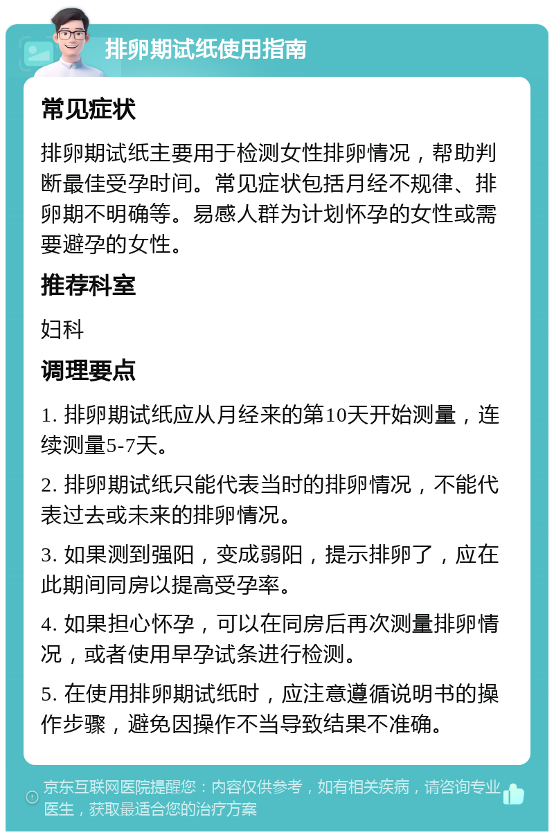 排卵期试纸使用指南 常见症状 排卵期试纸主要用于检测女性排卵情况，帮助判断最佳受孕时间。常见症状包括月经不规律、排卵期不明确等。易感人群为计划怀孕的女性或需要避孕的女性。 推荐科室 妇科 调理要点 1. 排卵期试纸应从月经来的第10天开始测量，连续测量5-7天。 2. 排卵期试纸只能代表当时的排卵情况，不能代表过去或未来的排卵情况。 3. 如果测到强阳，变成弱阳，提示排卵了，应在此期间同房以提高受孕率。 4. 如果担心怀孕，可以在同房后再次测量排卵情况，或者使用早孕试条进行检测。 5. 在使用排卵期试纸时，应注意遵循说明书的操作步骤，避免因操作不当导致结果不准确。