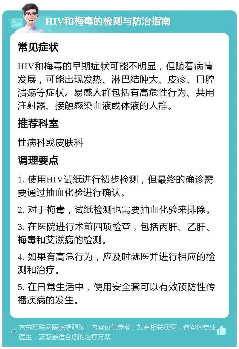 HIV和梅毒的检测与防治指南 常见症状 HIV和梅毒的早期症状可能不明显，但随着病情发展，可能出现发热、淋巴结肿大、皮疹、口腔溃疡等症状。易感人群包括有高危性行为、共用注射器、接触感染血液或体液的人群。 推荐科室 性病科或皮肤科 调理要点 1. 使用HIV试纸进行初步检测，但最终的确诊需要通过抽血化验进行确认。 2. 对于梅毒，试纸检测也需要抽血化验来排除。 3. 在医院进行术前四项检查，包括丙肝、乙肝、梅毒和艾滋病的检测。 4. 如果有高危行为，应及时就医并进行相应的检测和治疗。 5. 在日常生活中，使用安全套可以有效预防性传播疾病的发生。