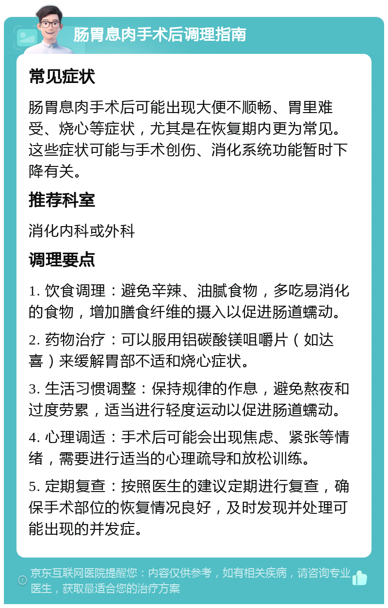 肠胃息肉手术后调理指南 常见症状 肠胃息肉手术后可能出现大便不顺畅、胃里难受、烧心等症状，尤其是在恢复期内更为常见。这些症状可能与手术创伤、消化系统功能暂时下降有关。 推荐科室 消化内科或外科 调理要点 1. 饮食调理：避免辛辣、油腻食物，多吃易消化的食物，增加膳食纤维的摄入以促进肠道蠕动。 2. 药物治疗：可以服用铝碳酸镁咀嚼片（如达喜）来缓解胃部不适和烧心症状。 3. 生活习惯调整：保持规律的作息，避免熬夜和过度劳累，适当进行轻度运动以促进肠道蠕动。 4. 心理调适：手术后可能会出现焦虑、紧张等情绪，需要进行适当的心理疏导和放松训练。 5. 定期复查：按照医生的建议定期进行复查，确保手术部位的恢复情况良好，及时发现并处理可能出现的并发症。