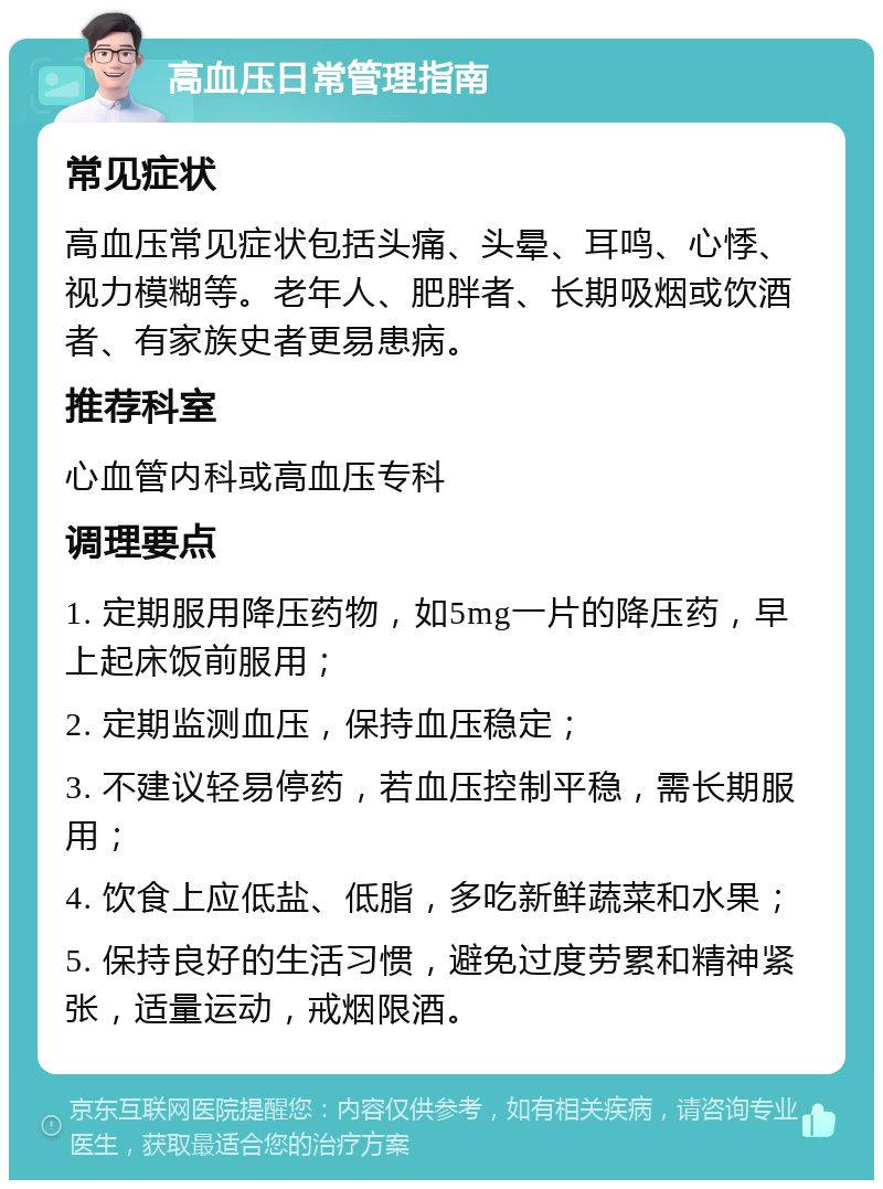 高血压日常管理指南 常见症状 高血压常见症状包括头痛、头晕、耳鸣、心悸、视力模糊等。老年人、肥胖者、长期吸烟或饮酒者、有家族史者更易患病。 推荐科室 心血管内科或高血压专科 调理要点 1. 定期服用降压药物，如5mg一片的降压药，早上起床饭前服用； 2. 定期监测血压，保持血压稳定； 3. 不建议轻易停药，若血压控制平稳，需长期服用； 4. 饮食上应低盐、低脂，多吃新鲜蔬菜和水果； 5. 保持良好的生活习惯，避免过度劳累和精神紧张，适量运动，戒烟限酒。