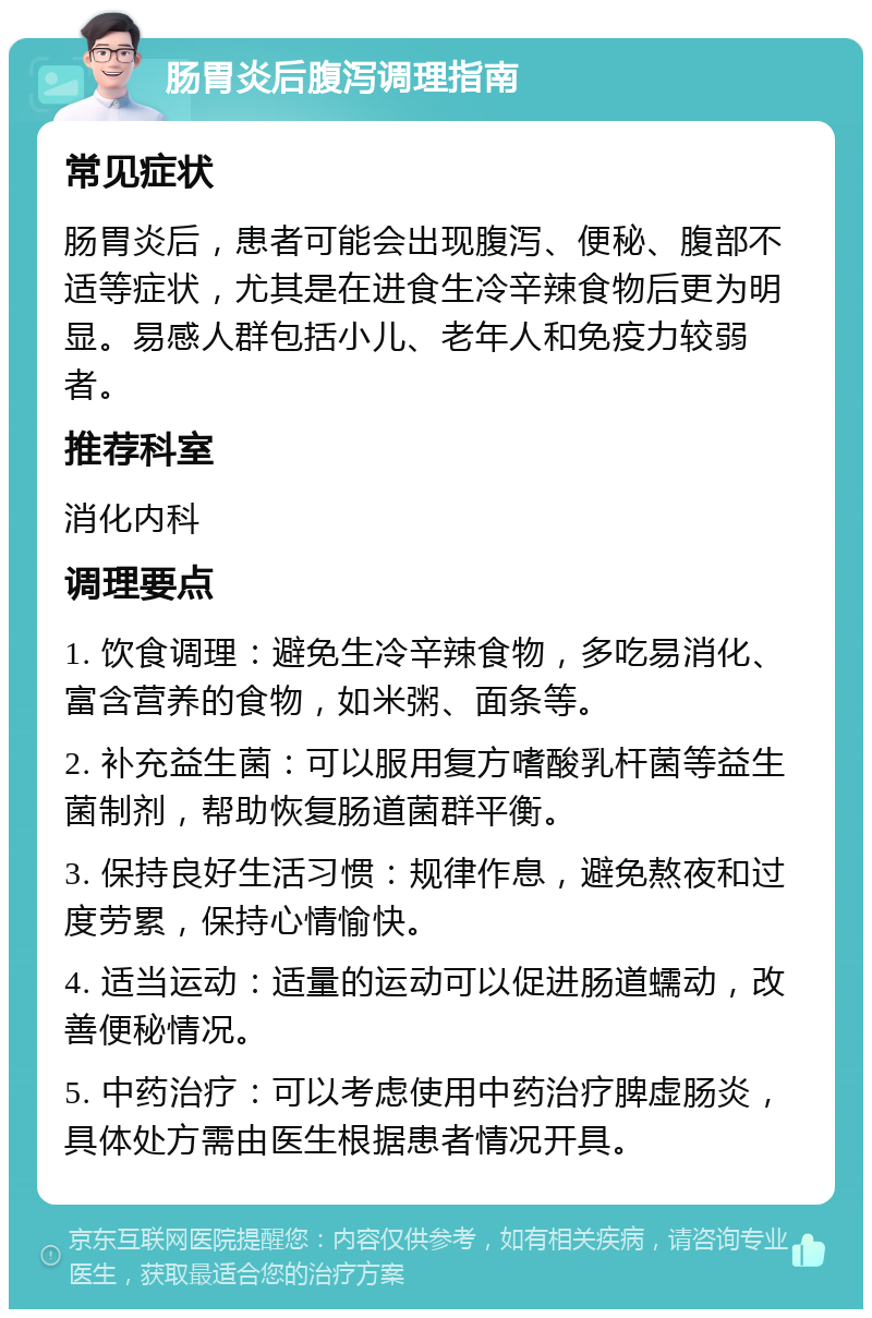 肠胃炎后腹泻调理指南 常见症状 肠胃炎后，患者可能会出现腹泻、便秘、腹部不适等症状，尤其是在进食生冷辛辣食物后更为明显。易感人群包括小儿、老年人和免疫力较弱者。 推荐科室 消化内科 调理要点 1. 饮食调理：避免生冷辛辣食物，多吃易消化、富含营养的食物，如米粥、面条等。 2. 补充益生菌：可以服用复方嗜酸乳杆菌等益生菌制剂，帮助恢复肠道菌群平衡。 3. 保持良好生活习惯：规律作息，避免熬夜和过度劳累，保持心情愉快。 4. 适当运动：适量的运动可以促进肠道蠕动，改善便秘情况。 5. 中药治疗：可以考虑使用中药治疗脾虚肠炎，具体处方需由医生根据患者情况开具。