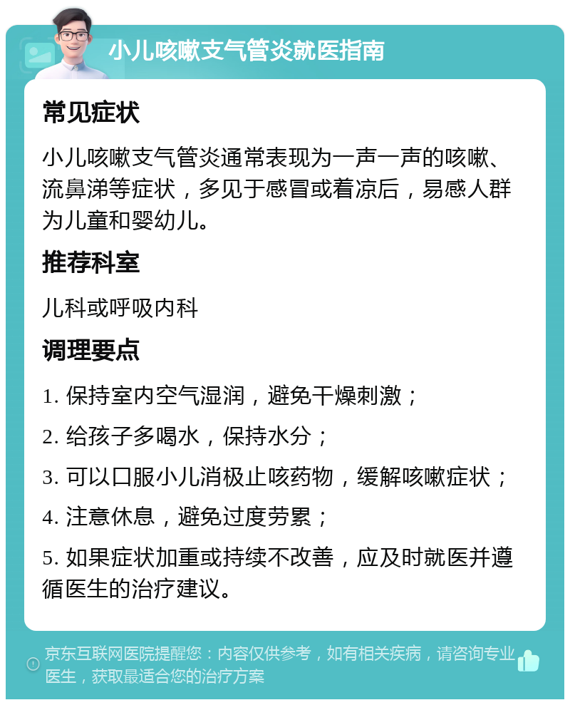 小儿咳嗽支气管炎就医指南 常见症状 小儿咳嗽支气管炎通常表现为一声一声的咳嗽、流鼻涕等症状，多见于感冒或着凉后，易感人群为儿童和婴幼儿。 推荐科室 儿科或呼吸内科 调理要点 1. 保持室内空气湿润，避免干燥刺激； 2. 给孩子多喝水，保持水分； 3. 可以口服小儿消极止咳药物，缓解咳嗽症状； 4. 注意休息，避免过度劳累； 5. 如果症状加重或持续不改善，应及时就医并遵循医生的治疗建议。