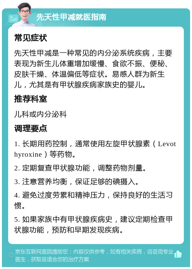 先天性甲减就医指南 常见症状 先天性甲减是一种常见的内分泌系统疾病，主要表现为新生儿体重增加缓慢、食欲不振、便秘、皮肤干燥、体温偏低等症状。易感人群为新生儿，尤其是有甲状腺疾病家族史的婴儿。 推荐科室 儿科或内分泌科 调理要点 1. 长期用药控制，通常使用左旋甲状腺素（Levothyroxine）等药物。 2. 定期复查甲状腺功能，调整药物剂量。 3. 注意营养均衡，保证足够的碘摄入。 4. 避免过度劳累和精神压力，保持良好的生活习惯。 5. 如果家族中有甲状腺疾病史，建议定期检查甲状腺功能，预防和早期发现疾病。