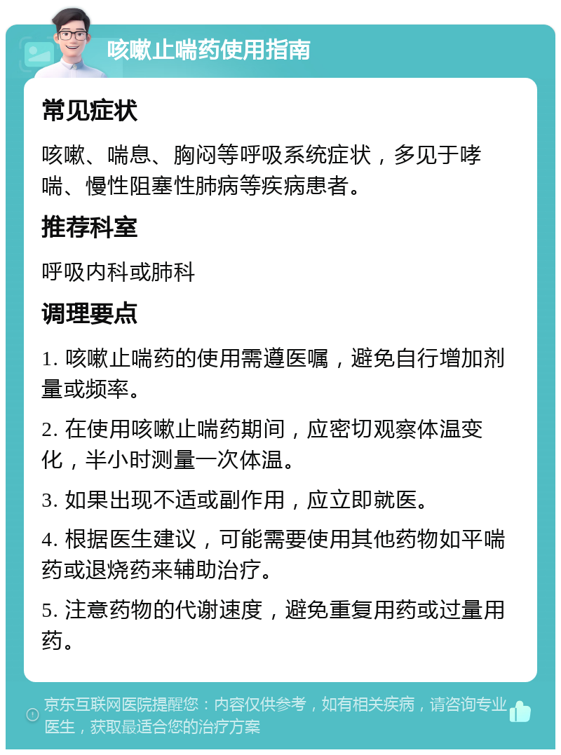 咳嗽止喘药使用指南 常见症状 咳嗽、喘息、胸闷等呼吸系统症状，多见于哮喘、慢性阻塞性肺病等疾病患者。 推荐科室 呼吸内科或肺科 调理要点 1. 咳嗽止喘药的使用需遵医嘱，避免自行增加剂量或频率。 2. 在使用咳嗽止喘药期间，应密切观察体温变化，半小时测量一次体温。 3. 如果出现不适或副作用，应立即就医。 4. 根据医生建议，可能需要使用其他药物如平喘药或退烧药来辅助治疗。 5. 注意药物的代谢速度，避免重复用药或过量用药。