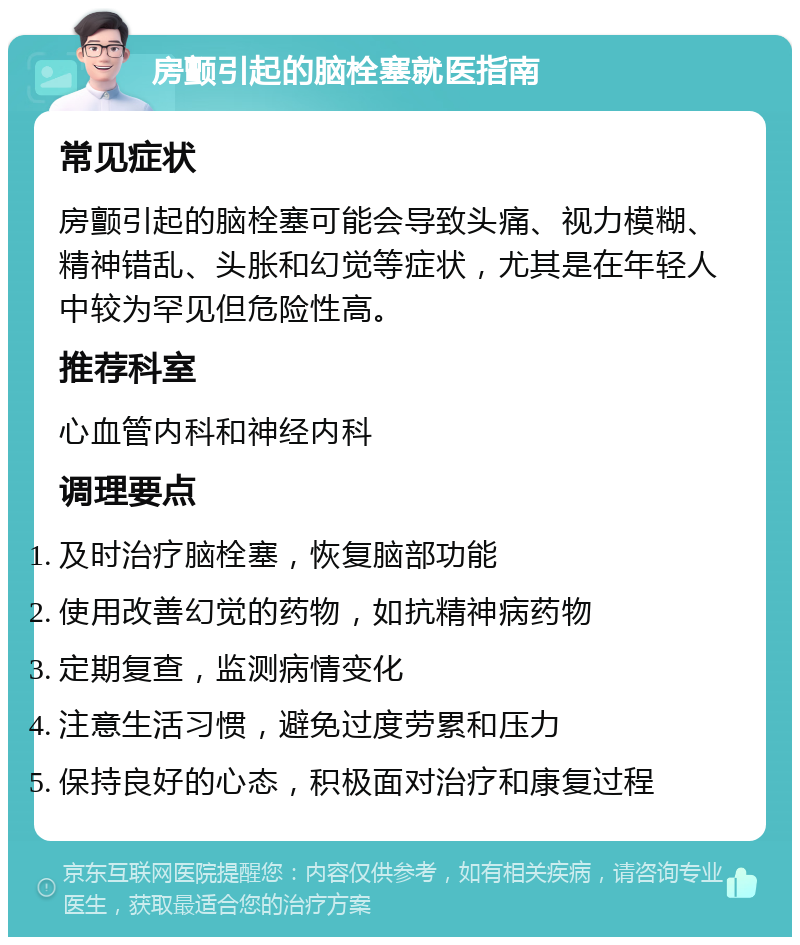 房颤引起的脑栓塞就医指南 常见症状 房颤引起的脑栓塞可能会导致头痛、视力模糊、精神错乱、头胀和幻觉等症状，尤其是在年轻人中较为罕见但危险性高。 推荐科室 心血管内科和神经内科 调理要点 及时治疗脑栓塞，恢复脑部功能 使用改善幻觉的药物，如抗精神病药物 定期复查，监测病情变化 注意生活习惯，避免过度劳累和压力 保持良好的心态，积极面对治疗和康复过程