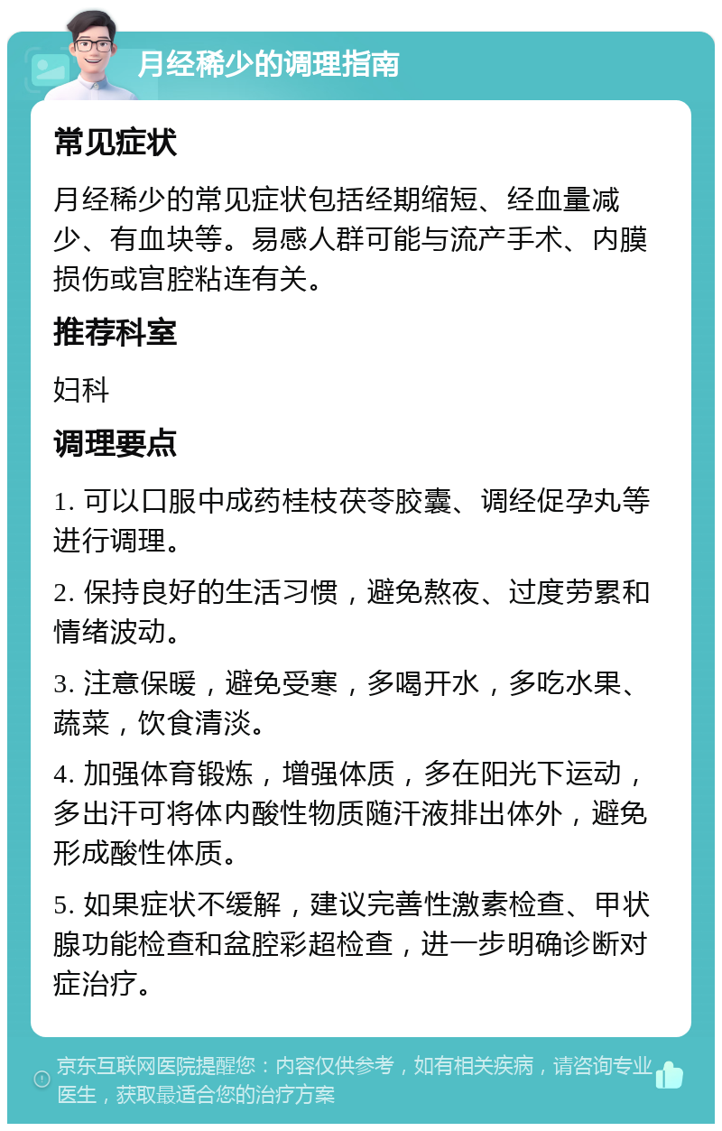 月经稀少的调理指南 常见症状 月经稀少的常见症状包括经期缩短、经血量减少、有血块等。易感人群可能与流产手术、内膜损伤或宫腔粘连有关。 推荐科室 妇科 调理要点 1. 可以口服中成药桂枝茯苓胶囊、调经促孕丸等进行调理。 2. 保持良好的生活习惯，避免熬夜、过度劳累和情绪波动。 3. 注意保暖，避免受寒，多喝开水，多吃水果、蔬菜，饮食清淡。 4. 加强体育锻炼，增强体质，多在阳光下运动，多出汗可将体内酸性物质随汗液排出体外，避免形成酸性体质。 5. 如果症状不缓解，建议完善性激素检查、甲状腺功能检查和盆腔彩超检查，进一步明确诊断对症治疗。