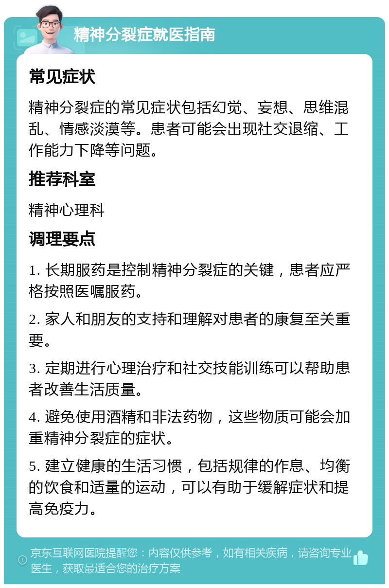 精神分裂症就医指南 常见症状 精神分裂症的常见症状包括幻觉、妄想、思维混乱、情感淡漠等。患者可能会出现社交退缩、工作能力下降等问题。 推荐科室 精神心理科 调理要点 1. 长期服药是控制精神分裂症的关键，患者应严格按照医嘱服药。 2. 家人和朋友的支持和理解对患者的康复至关重要。 3. 定期进行心理治疗和社交技能训练可以帮助患者改善生活质量。 4. 避免使用酒精和非法药物，这些物质可能会加重精神分裂症的症状。 5. 建立健康的生活习惯，包括规律的作息、均衡的饮食和适量的运动，可以有助于缓解症状和提高免疫力。