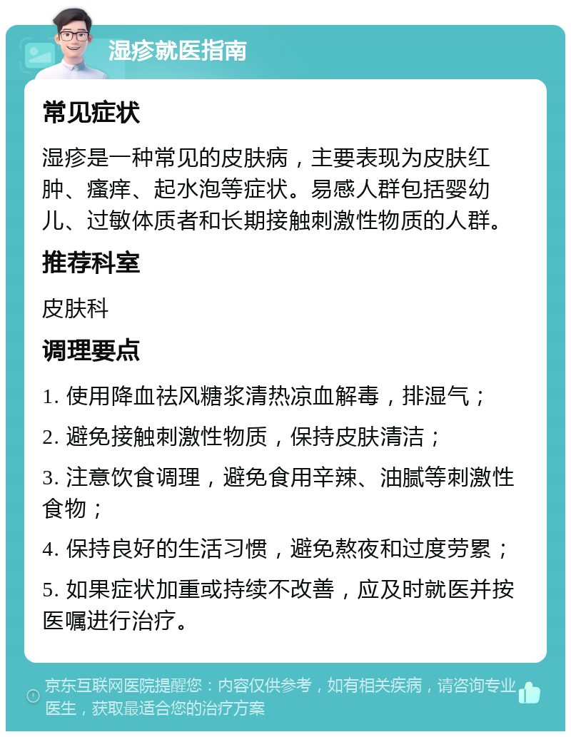 湿疹就医指南 常见症状 湿疹是一种常见的皮肤病，主要表现为皮肤红肿、瘙痒、起水泡等症状。易感人群包括婴幼儿、过敏体质者和长期接触刺激性物质的人群。 推荐科室 皮肤科 调理要点 1. 使用降血祛风糖浆清热凉血解毒，排湿气； 2. 避免接触刺激性物质，保持皮肤清洁； 3. 注意饮食调理，避免食用辛辣、油腻等刺激性食物； 4. 保持良好的生活习惯，避免熬夜和过度劳累； 5. 如果症状加重或持续不改善，应及时就医并按医嘱进行治疗。