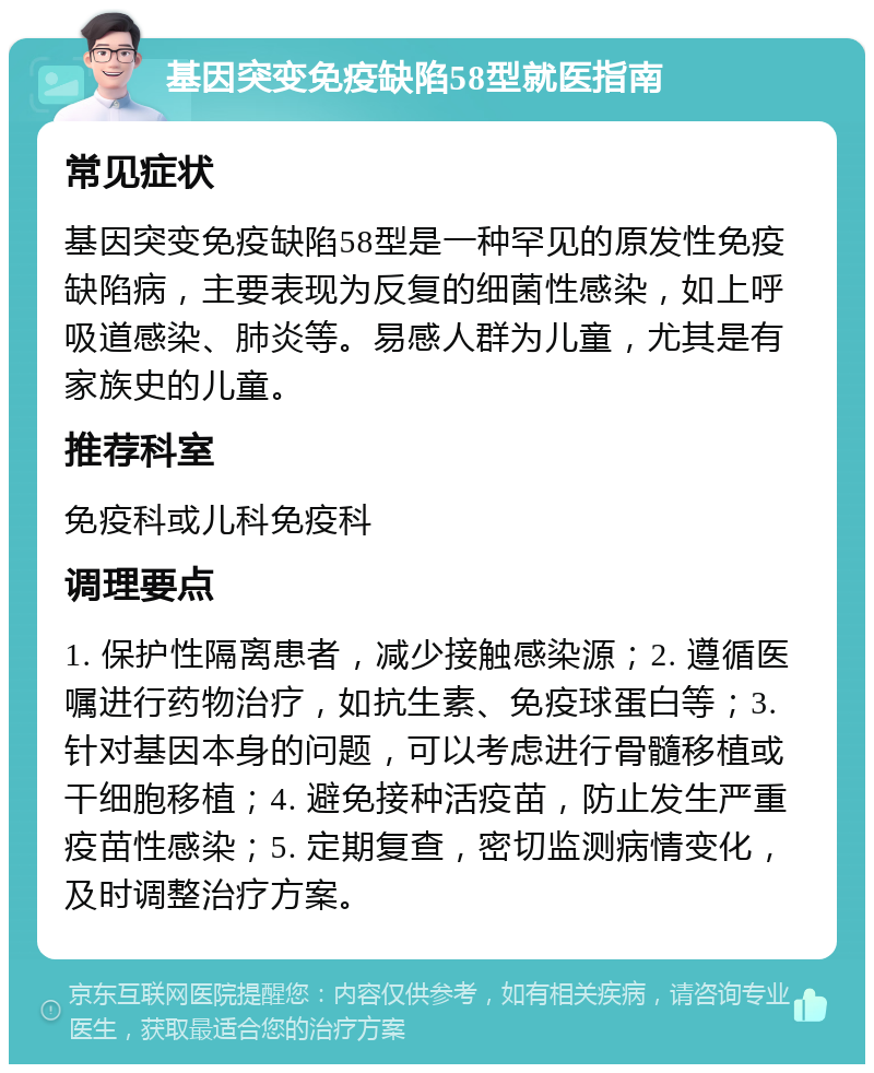 基因突变免疫缺陷58型就医指南 常见症状 基因突变免疫缺陷58型是一种罕见的原发性免疫缺陷病，主要表现为反复的细菌性感染，如上呼吸道感染、肺炎等。易感人群为儿童，尤其是有家族史的儿童。 推荐科室 免疫科或儿科免疫科 调理要点 1. 保护性隔离患者，减少接触感染源；2. 遵循医嘱进行药物治疗，如抗生素、免疫球蛋白等；3. 针对基因本身的问题，可以考虑进行骨髓移植或干细胞移植；4. 避免接种活疫苗，防止发生严重疫苗性感染；5. 定期复查，密切监测病情变化，及时调整治疗方案。