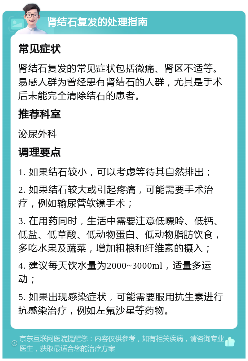 肾结石复发的处理指南 常见症状 肾结石复发的常见症状包括微痛、肾区不适等。易感人群为曾经患有肾结石的人群，尤其是手术后未能完全清除结石的患者。 推荐科室 泌尿外科 调理要点 1. 如果结石较小，可以考虑等待其自然排出； 2. 如果结石较大或引起疼痛，可能需要手术治疗，例如输尿管软镜手术； 3. 在用药同时，生活中需要注意低嘌呤、低钙、低盐、低草酸、低动物蛋白、低动物脂肪饮食，多吃水果及蔬菜，增加粗粮和纤维素的摄入； 4. 建议每天饮水量为2000~3000ml，适量多运动； 5. 如果出现感染症状，可能需要服用抗生素进行抗感染治疗，例如左氟沙星等药物。