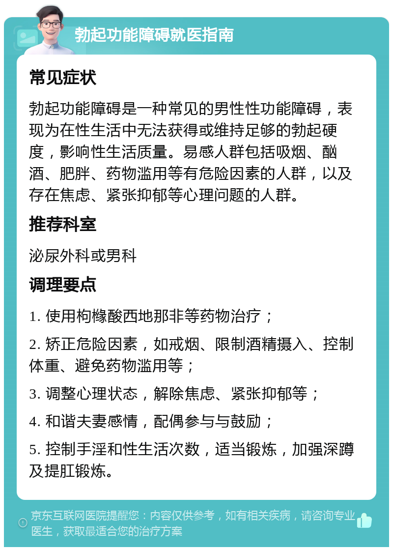 勃起功能障碍就医指南 常见症状 勃起功能障碍是一种常见的男性性功能障碍，表现为在性生活中无法获得或维持足够的勃起硬度，影响性生活质量。易感人群包括吸烟、酗酒、肥胖、药物滥用等有危险因素的人群，以及存在焦虑、紧张抑郁等心理问题的人群。 推荐科室 泌尿外科或男科 调理要点 1. 使用枸橼酸西地那非等药物治疗； 2. 矫正危险因素，如戒烟、限制酒精摄入、控制体重、避免药物滥用等； 3. 调整心理状态，解除焦虑、紧张抑郁等； 4. 和谐夫妻感情，配偶参与与鼓励； 5. 控制手淫和性生活次数，适当锻炼，加强深蹲及提肛锻炼。