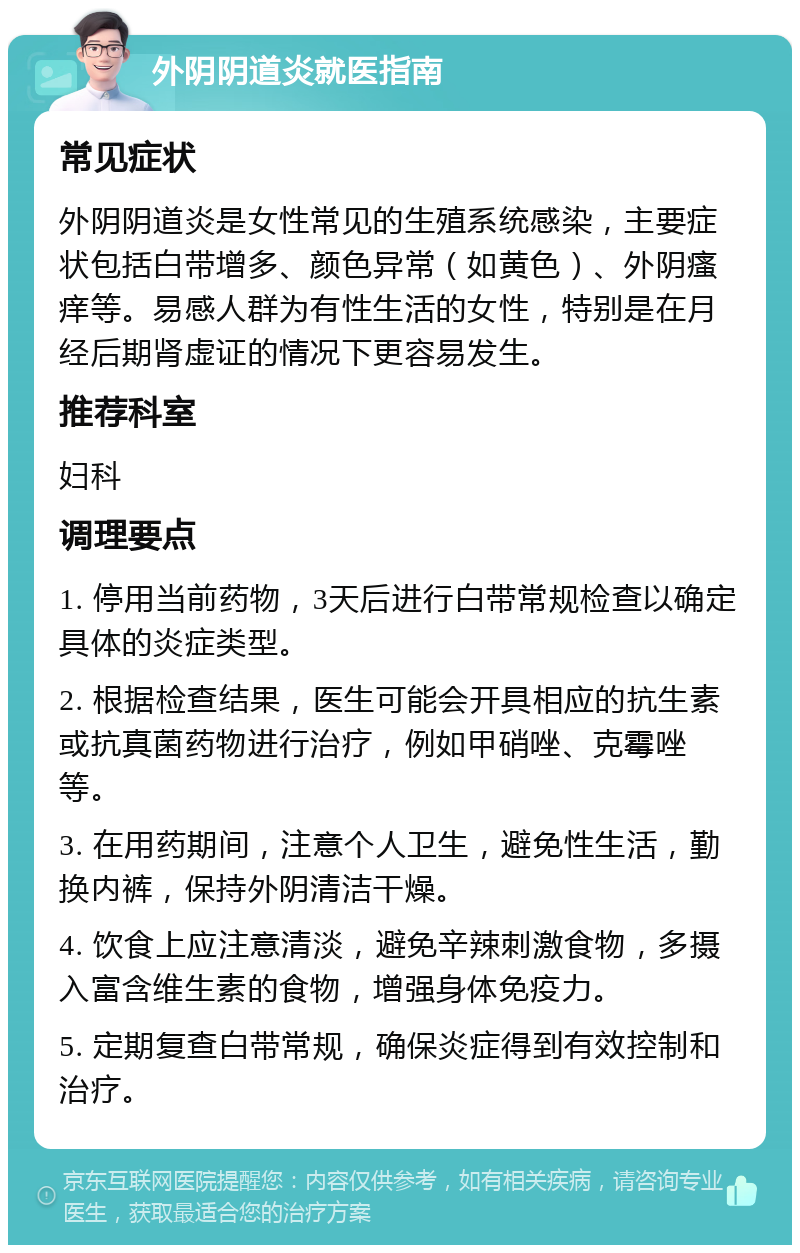 外阴阴道炎就医指南 常见症状 外阴阴道炎是女性常见的生殖系统感染，主要症状包括白带增多、颜色异常（如黄色）、外阴瘙痒等。易感人群为有性生活的女性，特别是在月经后期肾虚证的情况下更容易发生。 推荐科室 妇科 调理要点 1. 停用当前药物，3天后进行白带常规检查以确定具体的炎症类型。 2. 根据检查结果，医生可能会开具相应的抗生素或抗真菌药物进行治疗，例如甲硝唑、克霉唑等。 3. 在用药期间，注意个人卫生，避免性生活，勤换内裤，保持外阴清洁干燥。 4. 饮食上应注意清淡，避免辛辣刺激食物，多摄入富含维生素的食物，增强身体免疫力。 5. 定期复查白带常规，确保炎症得到有效控制和治疗。