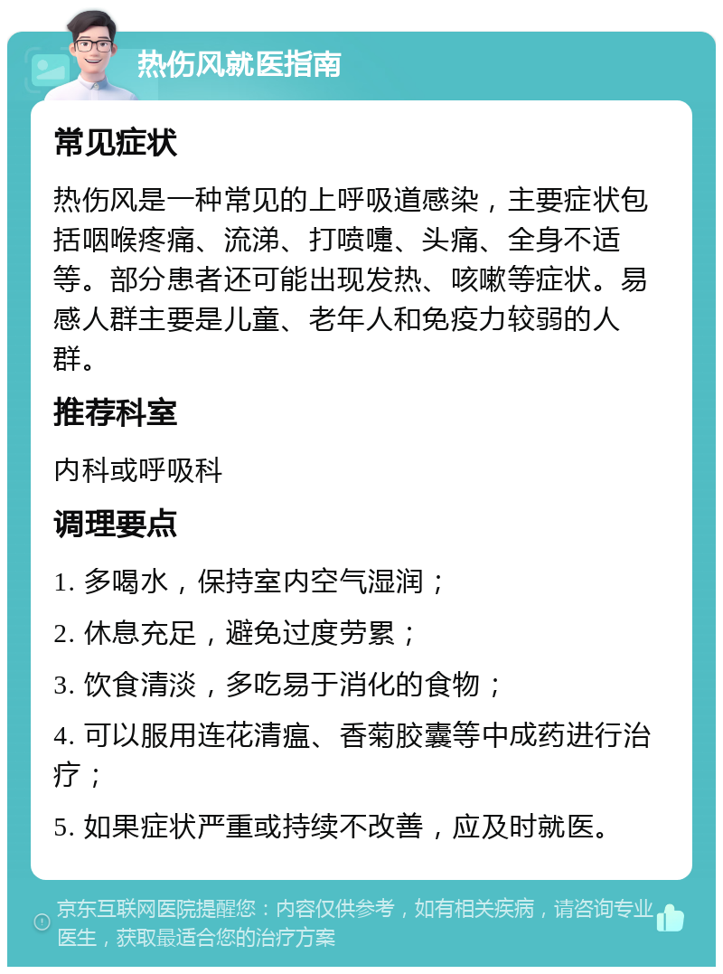 热伤风就医指南 常见症状 热伤风是一种常见的上呼吸道感染，主要症状包括咽喉疼痛、流涕、打喷嚏、头痛、全身不适等。部分患者还可能出现发热、咳嗽等症状。易感人群主要是儿童、老年人和免疫力较弱的人群。 推荐科室 内科或呼吸科 调理要点 1. 多喝水，保持室内空气湿润； 2. 休息充足，避免过度劳累； 3. 饮食清淡，多吃易于消化的食物； 4. 可以服用连花清瘟、香菊胶囊等中成药进行治疗； 5. 如果症状严重或持续不改善，应及时就医。